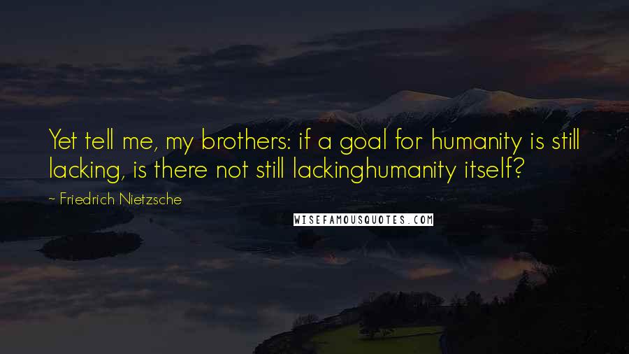 Friedrich Nietzsche Quotes: Yet tell me, my brothers: if a goal for humanity is still lacking, is there not still lackinghumanity itself?