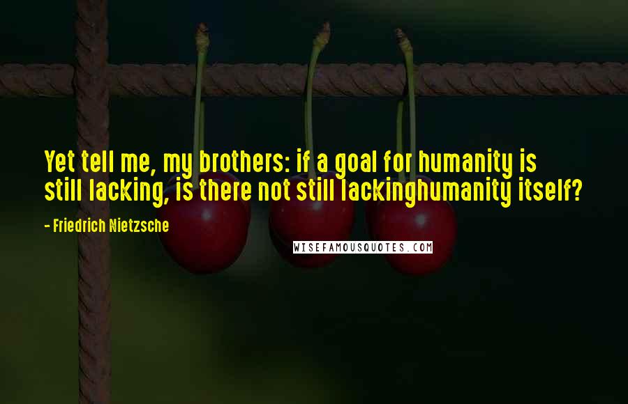 Friedrich Nietzsche Quotes: Yet tell me, my brothers: if a goal for humanity is still lacking, is there not still lackinghumanity itself?