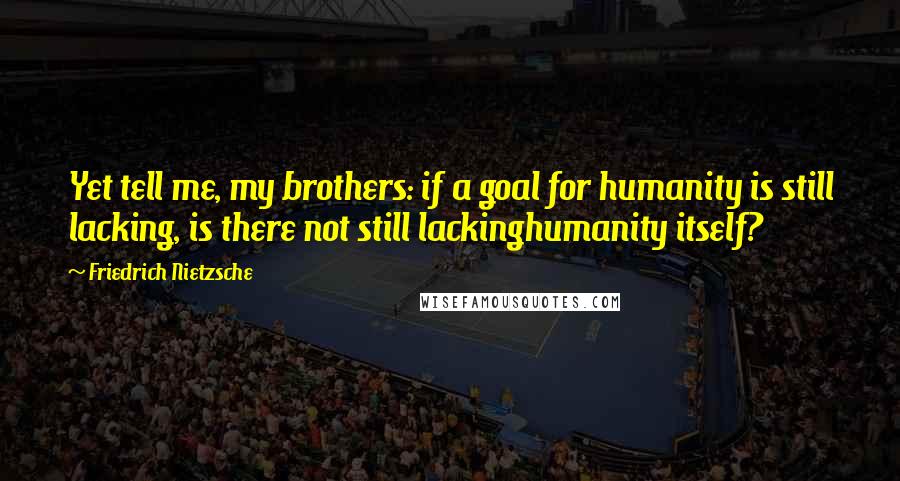 Friedrich Nietzsche Quotes: Yet tell me, my brothers: if a goal for humanity is still lacking, is there not still lackinghumanity itself?