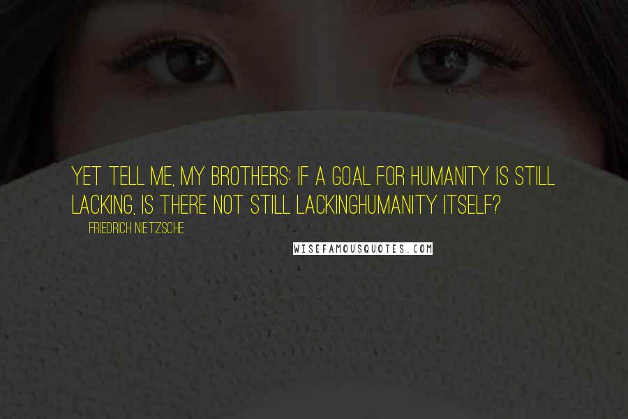 Friedrich Nietzsche Quotes: Yet tell me, my brothers: if a goal for humanity is still lacking, is there not still lackinghumanity itself?