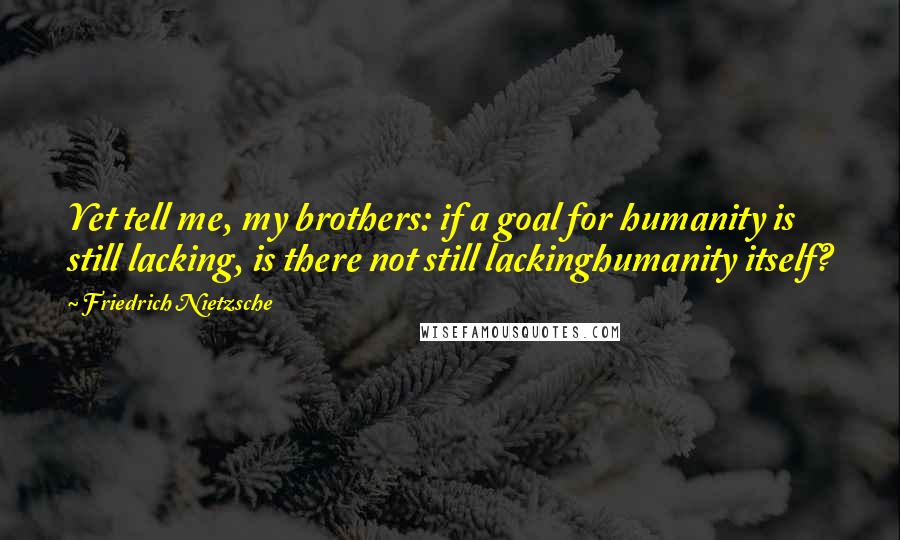 Friedrich Nietzsche Quotes: Yet tell me, my brothers: if a goal for humanity is still lacking, is there not still lackinghumanity itself?