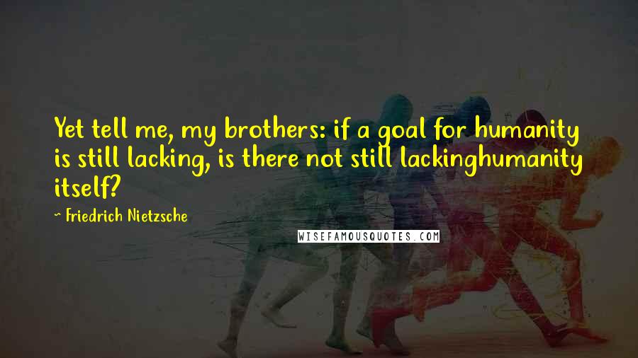 Friedrich Nietzsche Quotes: Yet tell me, my brothers: if a goal for humanity is still lacking, is there not still lackinghumanity itself?
