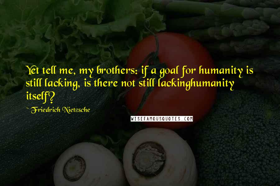 Friedrich Nietzsche Quotes: Yet tell me, my brothers: if a goal for humanity is still lacking, is there not still lackinghumanity itself?