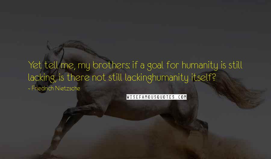 Friedrich Nietzsche Quotes: Yet tell me, my brothers: if a goal for humanity is still lacking, is there not still lackinghumanity itself?