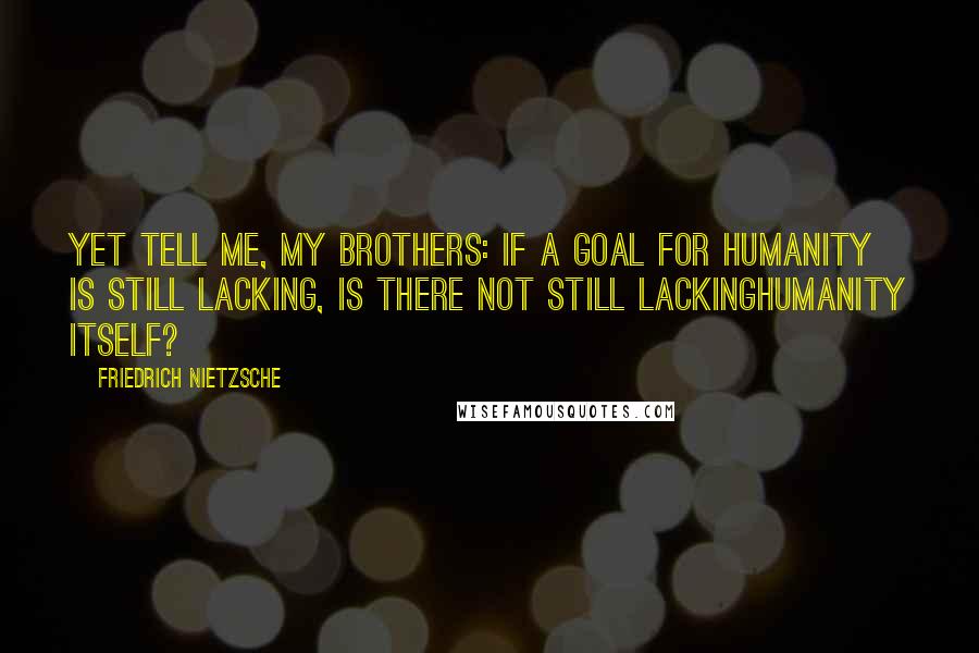 Friedrich Nietzsche Quotes: Yet tell me, my brothers: if a goal for humanity is still lacking, is there not still lackinghumanity itself?