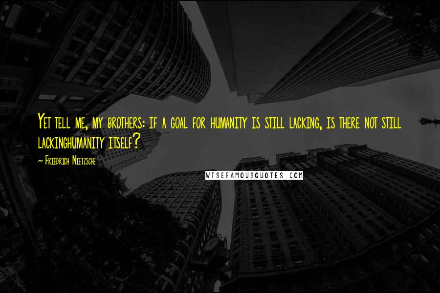 Friedrich Nietzsche Quotes: Yet tell me, my brothers: if a goal for humanity is still lacking, is there not still lackinghumanity itself?