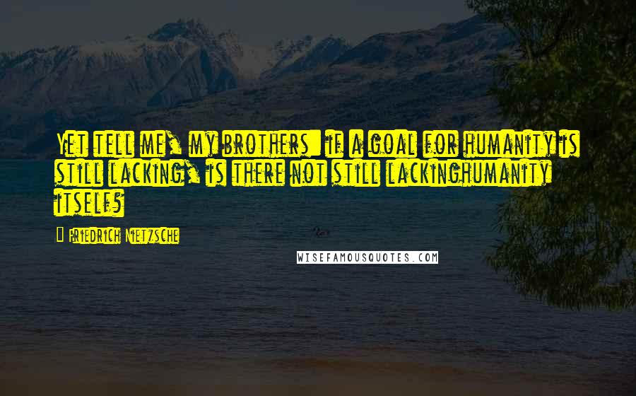 Friedrich Nietzsche Quotes: Yet tell me, my brothers: if a goal for humanity is still lacking, is there not still lackinghumanity itself?