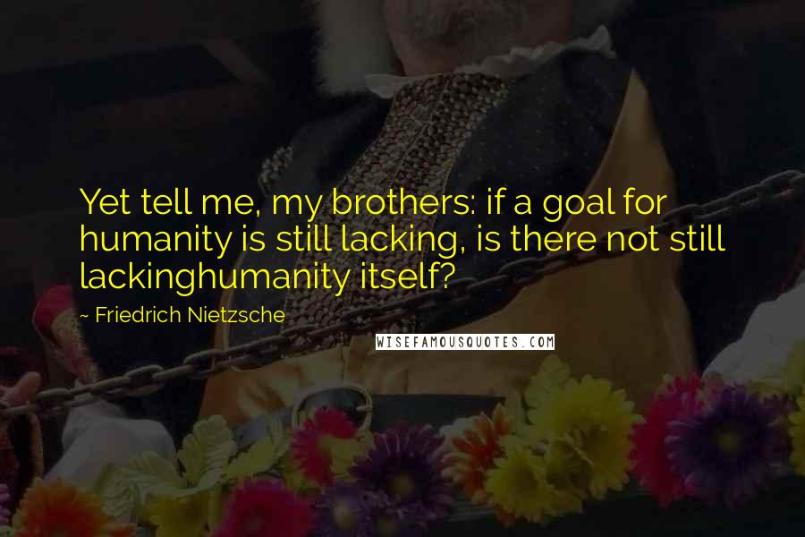 Friedrich Nietzsche Quotes: Yet tell me, my brothers: if a goal for humanity is still lacking, is there not still lackinghumanity itself?