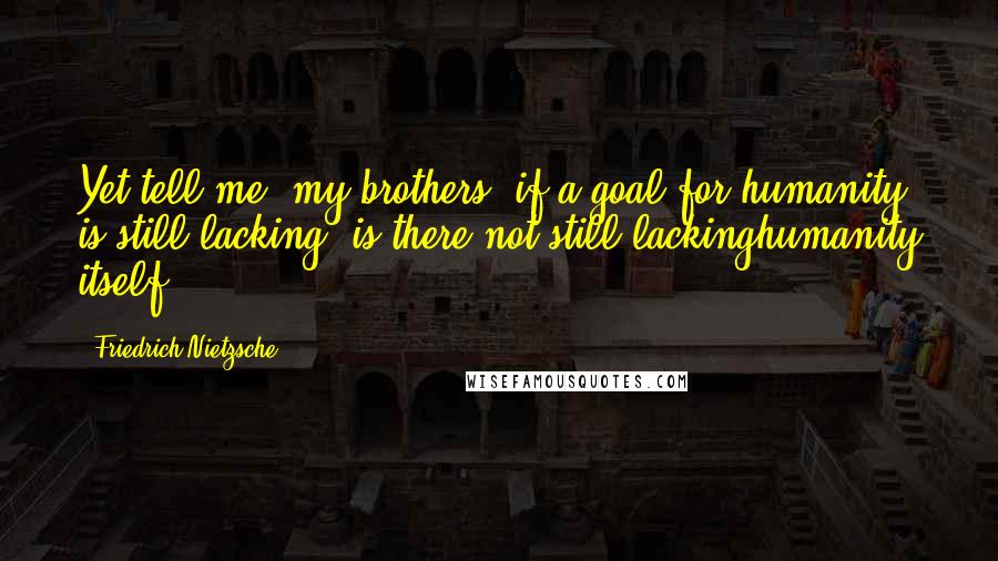 Friedrich Nietzsche Quotes: Yet tell me, my brothers: if a goal for humanity is still lacking, is there not still lackinghumanity itself?