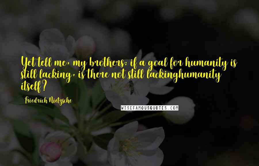 Friedrich Nietzsche Quotes: Yet tell me, my brothers: if a goal for humanity is still lacking, is there not still lackinghumanity itself?