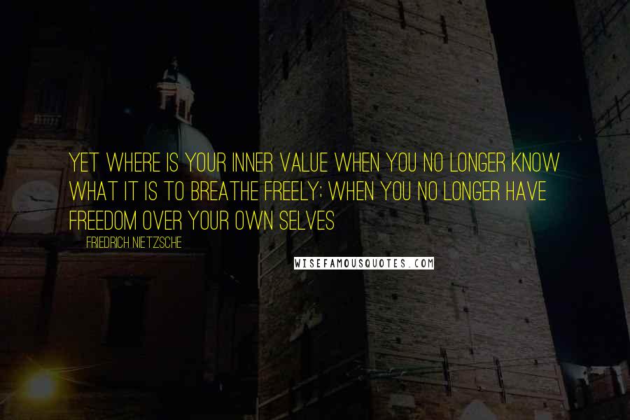 Friedrich Nietzsche Quotes: Yet where is your inner value when you no longer know what it is to breathe freely; when you no longer have freedom over your own selves