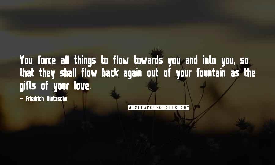 Friedrich Nietzsche Quotes: You force all things to flow towards you and into you, so that they shall flow back again out of your fountain as the gifts of your love.