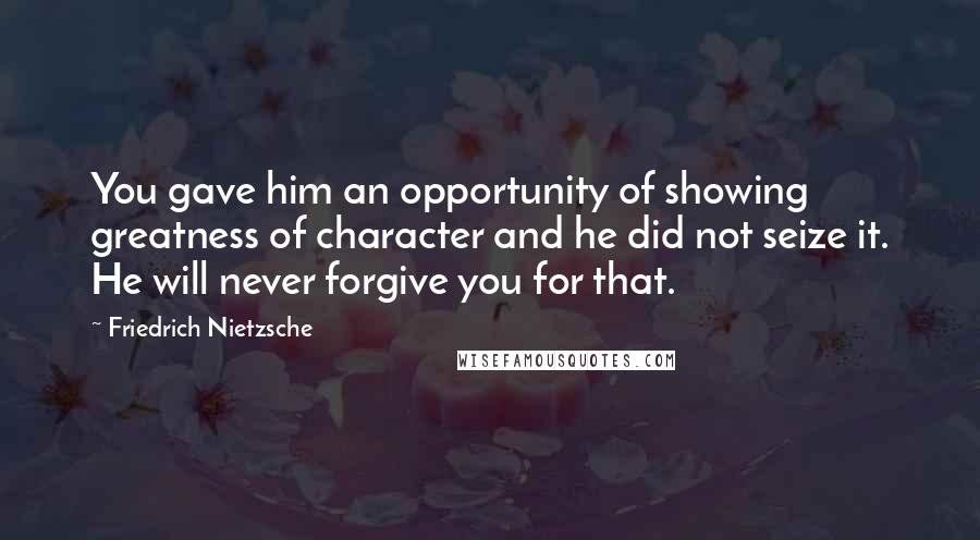 Friedrich Nietzsche Quotes: You gave him an opportunity of showing greatness of character and he did not seize it. He will never forgive you for that.