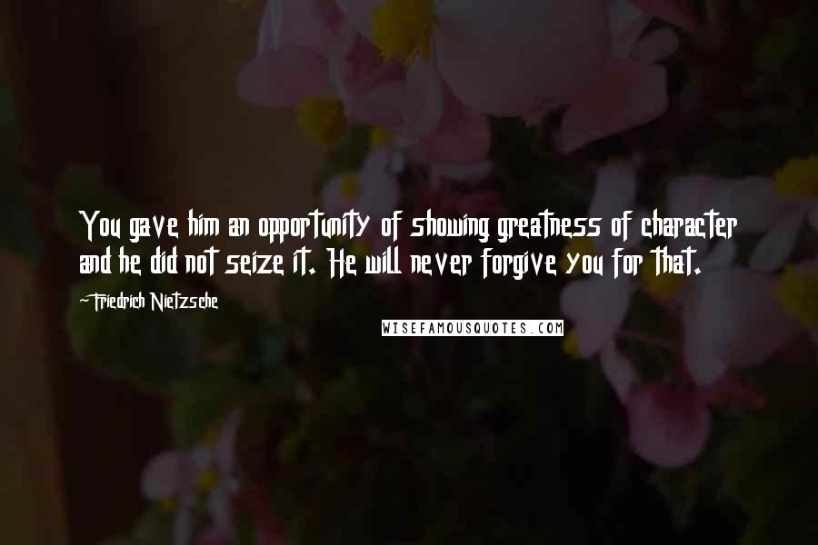 Friedrich Nietzsche Quotes: You gave him an opportunity of showing greatness of character and he did not seize it. He will never forgive you for that.