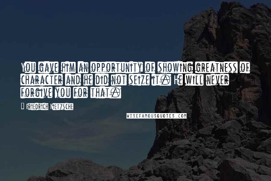 Friedrich Nietzsche Quotes: You gave him an opportunity of showing greatness of character and he did not seize it. He will never forgive you for that.