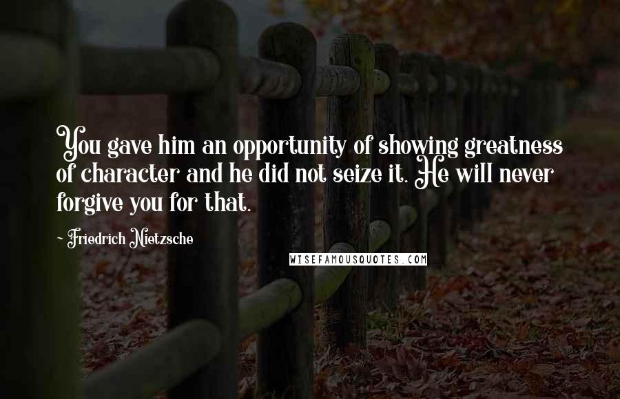 Friedrich Nietzsche Quotes: You gave him an opportunity of showing greatness of character and he did not seize it. He will never forgive you for that.