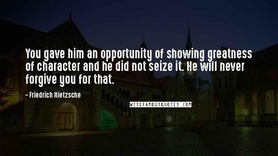 Friedrich Nietzsche Quotes: You gave him an opportunity of showing greatness of character and he did not seize it. He will never forgive you for that.