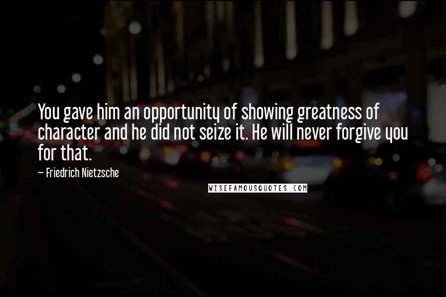 Friedrich Nietzsche Quotes: You gave him an opportunity of showing greatness of character and he did not seize it. He will never forgive you for that.