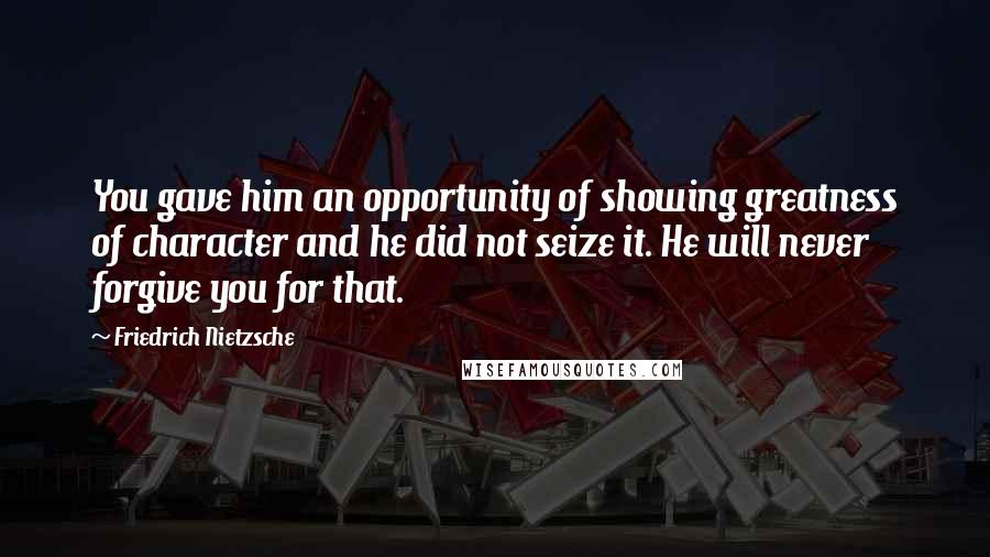 Friedrich Nietzsche Quotes: You gave him an opportunity of showing greatness of character and he did not seize it. He will never forgive you for that.