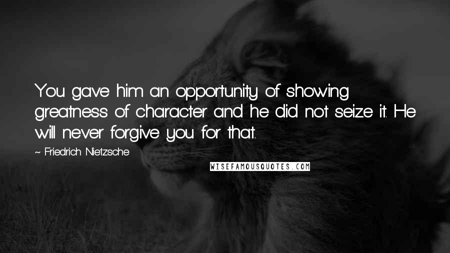 Friedrich Nietzsche Quotes: You gave him an opportunity of showing greatness of character and he did not seize it. He will never forgive you for that.