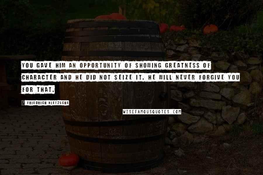 Friedrich Nietzsche Quotes: You gave him an opportunity of showing greatness of character and he did not seize it. He will never forgive you for that.