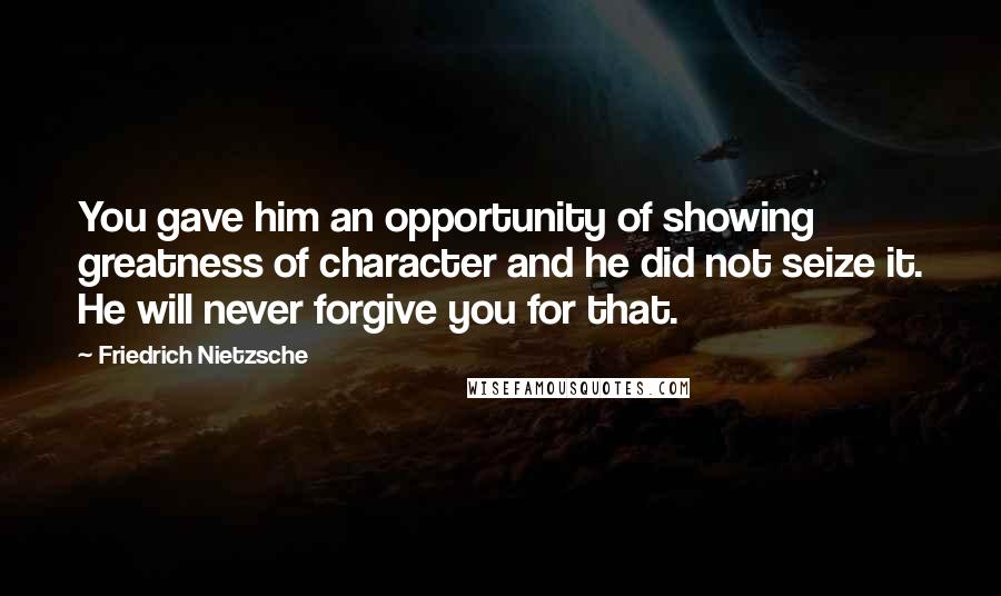 Friedrich Nietzsche Quotes: You gave him an opportunity of showing greatness of character and he did not seize it. He will never forgive you for that.