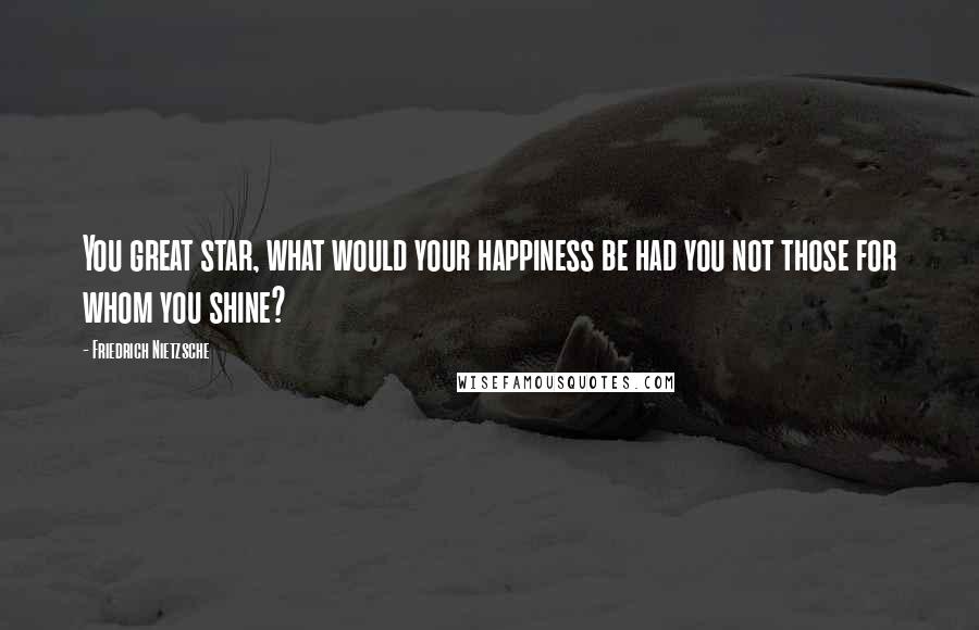 Friedrich Nietzsche Quotes: You great star, what would your happiness be had you not those for whom you shine?