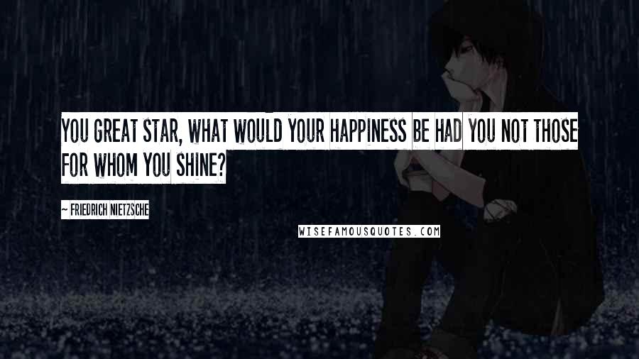 Friedrich Nietzsche Quotes: You great star, what would your happiness be had you not those for whom you shine?