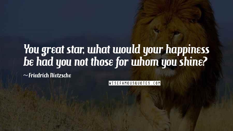 Friedrich Nietzsche Quotes: You great star, what would your happiness be had you not those for whom you shine?