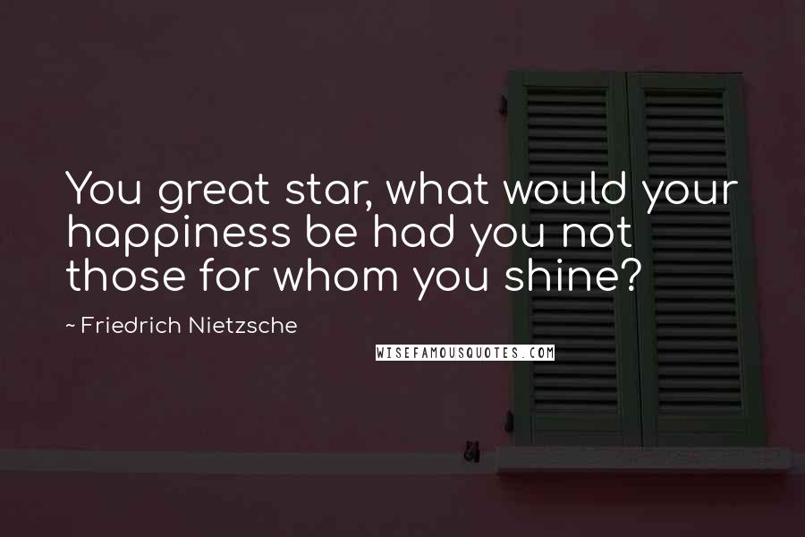 Friedrich Nietzsche Quotes: You great star, what would your happiness be had you not those for whom you shine?