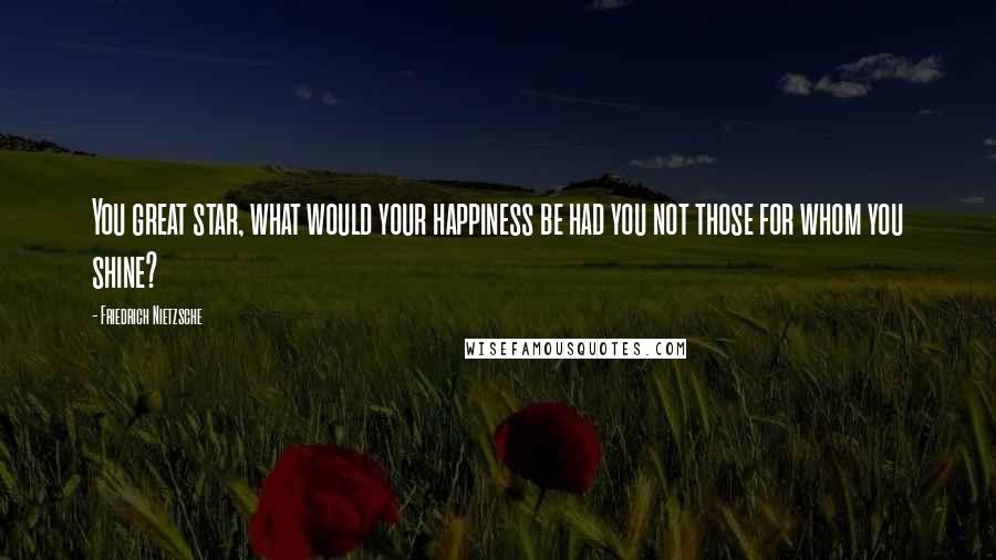 Friedrich Nietzsche Quotes: You great star, what would your happiness be had you not those for whom you shine?
