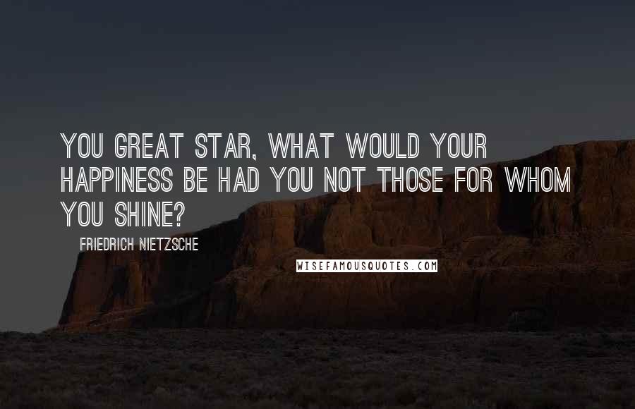 Friedrich Nietzsche Quotes: You great star, what would your happiness be had you not those for whom you shine?