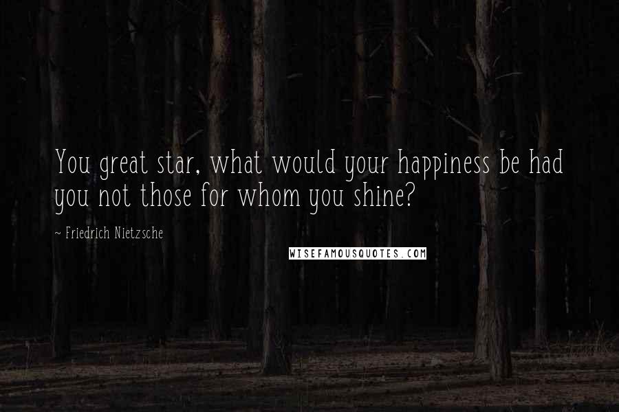 Friedrich Nietzsche Quotes: You great star, what would your happiness be had you not those for whom you shine?