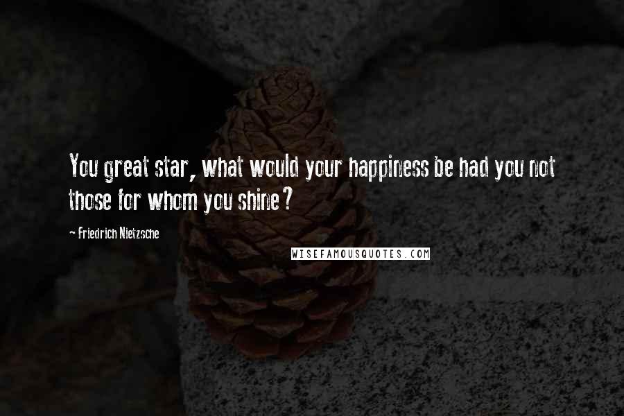 Friedrich Nietzsche Quotes: You great star, what would your happiness be had you not those for whom you shine?
