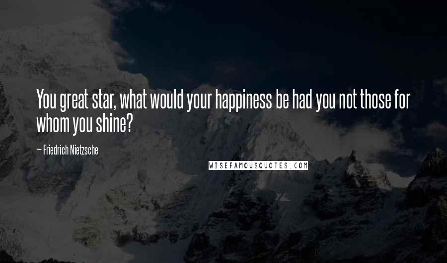 Friedrich Nietzsche Quotes: You great star, what would your happiness be had you not those for whom you shine?