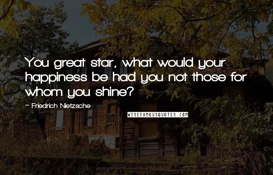 Friedrich Nietzsche Quotes: You great star, what would your happiness be had you not those for whom you shine?