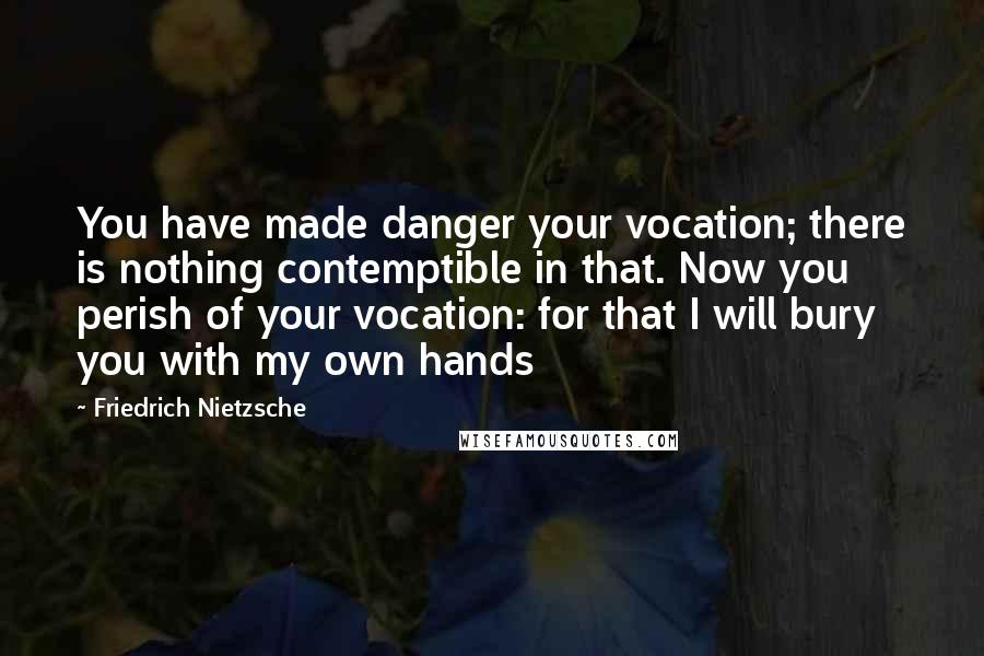 Friedrich Nietzsche Quotes: You have made danger your vocation; there is nothing contemptible in that. Now you perish of your vocation: for that I will bury you with my own hands