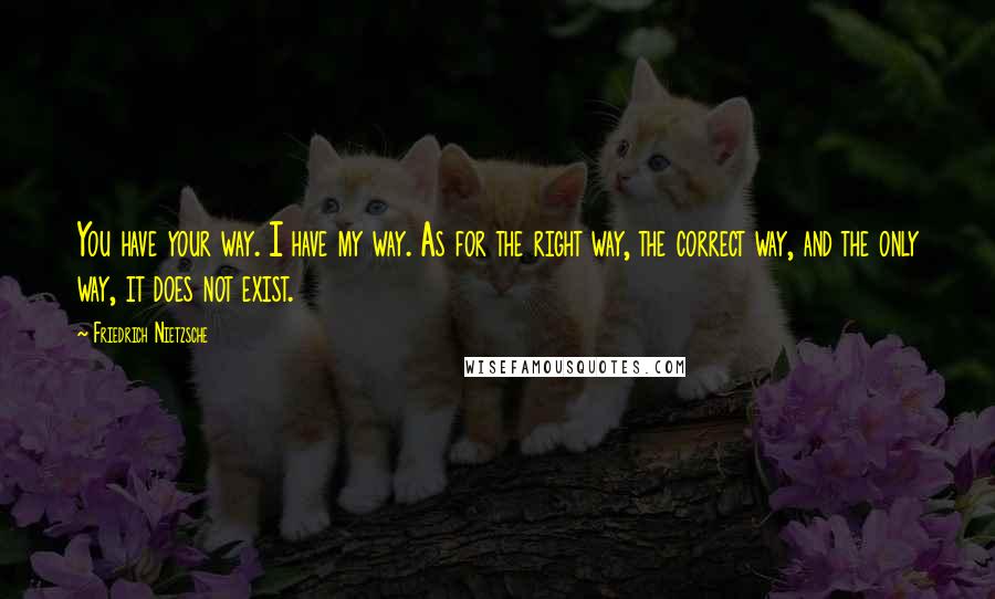 Friedrich Nietzsche Quotes: You have your way. I have my way. As for the right way, the correct way, and the only way, it does not exist.