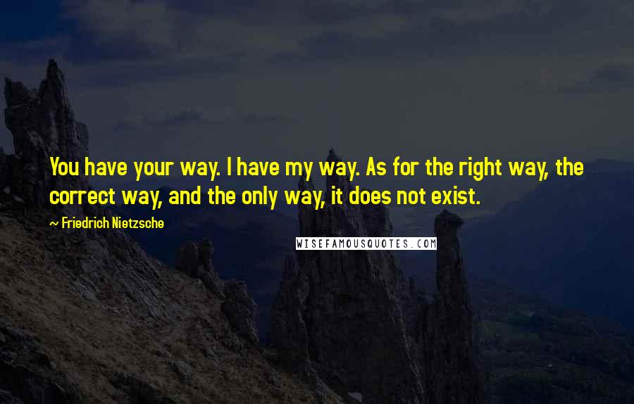 Friedrich Nietzsche Quotes: You have your way. I have my way. As for the right way, the correct way, and the only way, it does not exist.