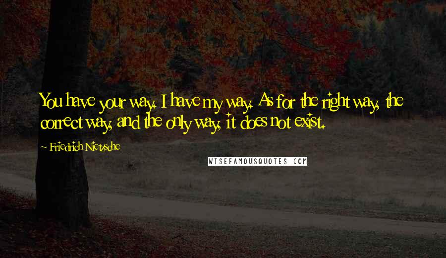 Friedrich Nietzsche Quotes: You have your way. I have my way. As for the right way, the correct way, and the only way, it does not exist.