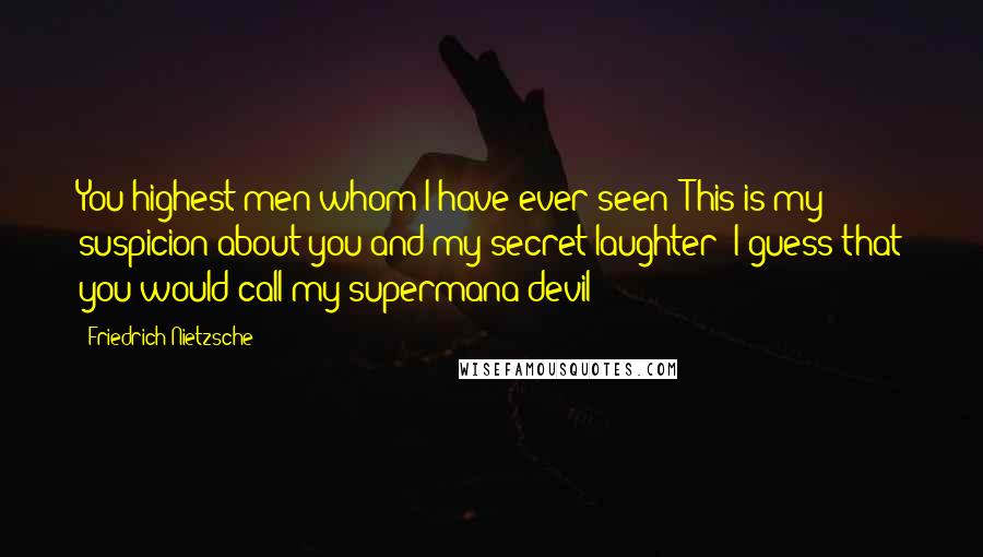 Friedrich Nietzsche Quotes: You highest men whom I have ever seen! This is my suspicion about you and my secret laughter: I guess that you would call my supermana devil!