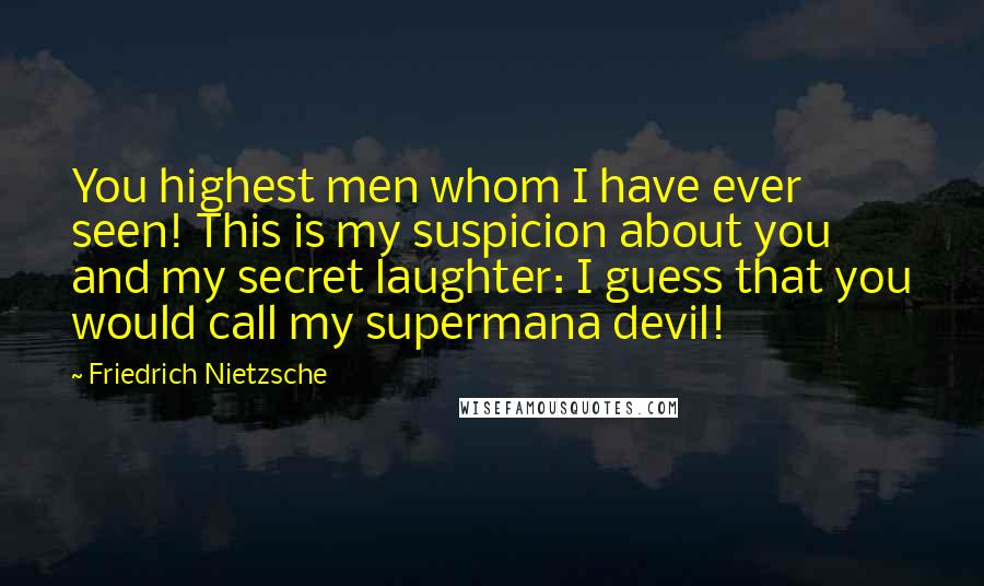 Friedrich Nietzsche Quotes: You highest men whom I have ever seen! This is my suspicion about you and my secret laughter: I guess that you would call my supermana devil!