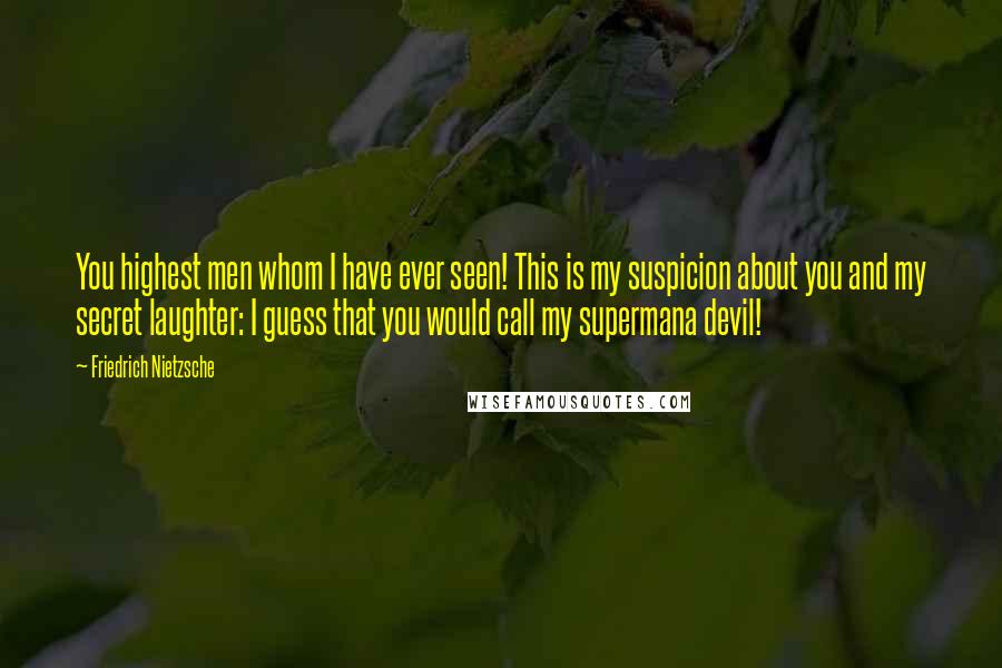 Friedrich Nietzsche Quotes: You highest men whom I have ever seen! This is my suspicion about you and my secret laughter: I guess that you would call my supermana devil!