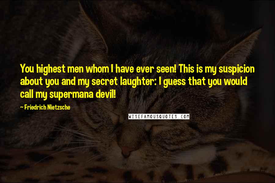 Friedrich Nietzsche Quotes: You highest men whom I have ever seen! This is my suspicion about you and my secret laughter: I guess that you would call my supermana devil!