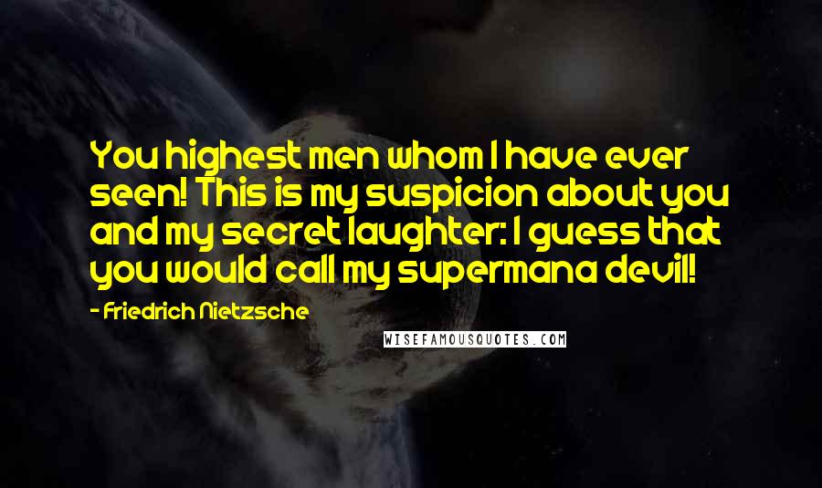 Friedrich Nietzsche Quotes: You highest men whom I have ever seen! This is my suspicion about you and my secret laughter: I guess that you would call my supermana devil!