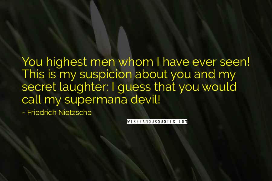 Friedrich Nietzsche Quotes: You highest men whom I have ever seen! This is my suspicion about you and my secret laughter: I guess that you would call my supermana devil!