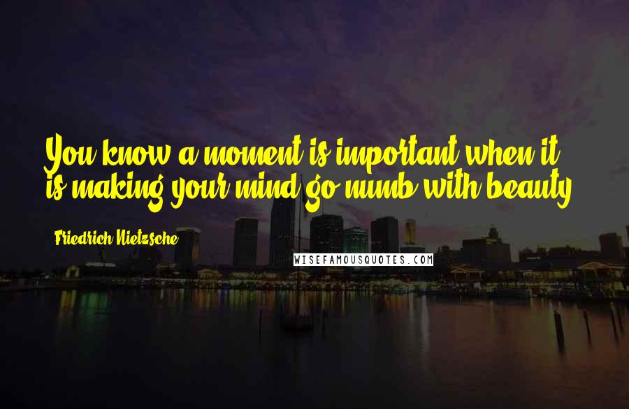 Friedrich Nietzsche Quotes: You know a moment is important when it is making your mind go numb with beauty.