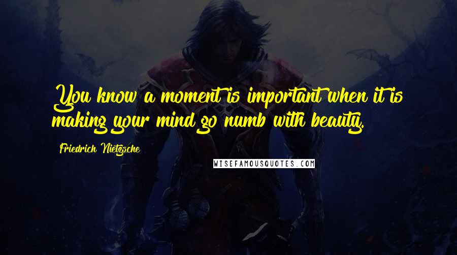 Friedrich Nietzsche Quotes: You know a moment is important when it is making your mind go numb with beauty.