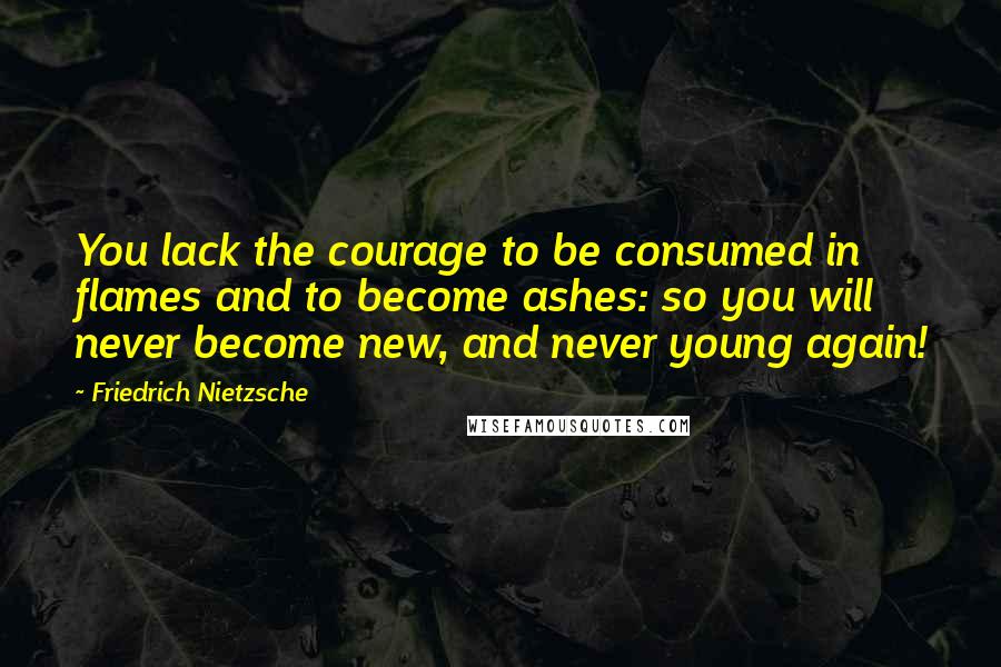 Friedrich Nietzsche Quotes: You lack the courage to be consumed in flames and to become ashes: so you will never become new, and never young again!
