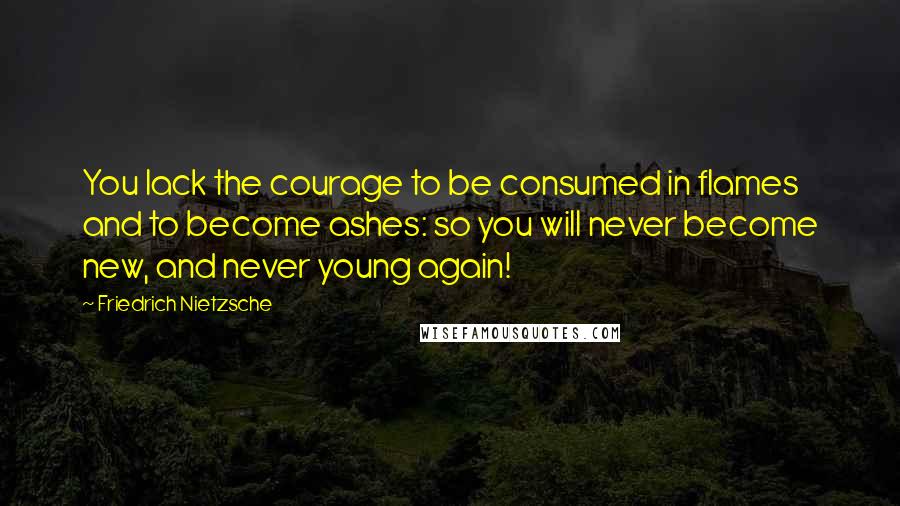 Friedrich Nietzsche Quotes: You lack the courage to be consumed in flames and to become ashes: so you will never become new, and never young again!